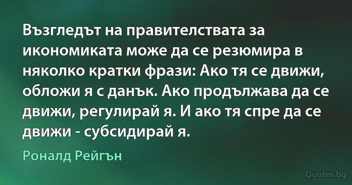 Възгледът на правителствата за икономиката може да се резюмира в няколко кратки фрази: Ако тя се движи, обложи я с данък. Ако продължава да се движи, регулирай я. И ако тя спре да се движи - субсидирай я. (Роналд Рейгън)