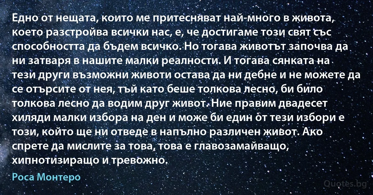 Едно от нещата, които ме притесняват най-много в живота, което разстройва всички нас, е, че достигаме този свят със способността да бъдем всичко. Но тогава животът започва да ни затваря в нашите малки реалности. И тогава сянката на тези други възможни животи остава да ни дебне и не можете да се отърсите от нея, тъй като беше толкова лесно, би било толкова лесно да водим друг живот. Ние правим двадесет хиляди малки избора на ден и може би един от тези избори е този, който ще ни отведе в напълно различен живот. Ако спрете да мислите за това, това е главозамайващо, хипнотизиращо и тревожно. (Роса Монтеро)