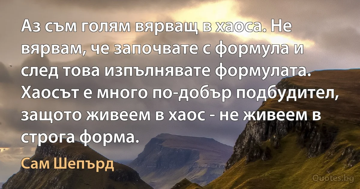 Аз съм голям вярващ в хаоса. Не вярвам, че започвате с формула и след това изпълнявате формулата. Хаосът е много по-добър подбудител, защото живеем в хаос - не живеем в строга форма. (Сам Шепърд)