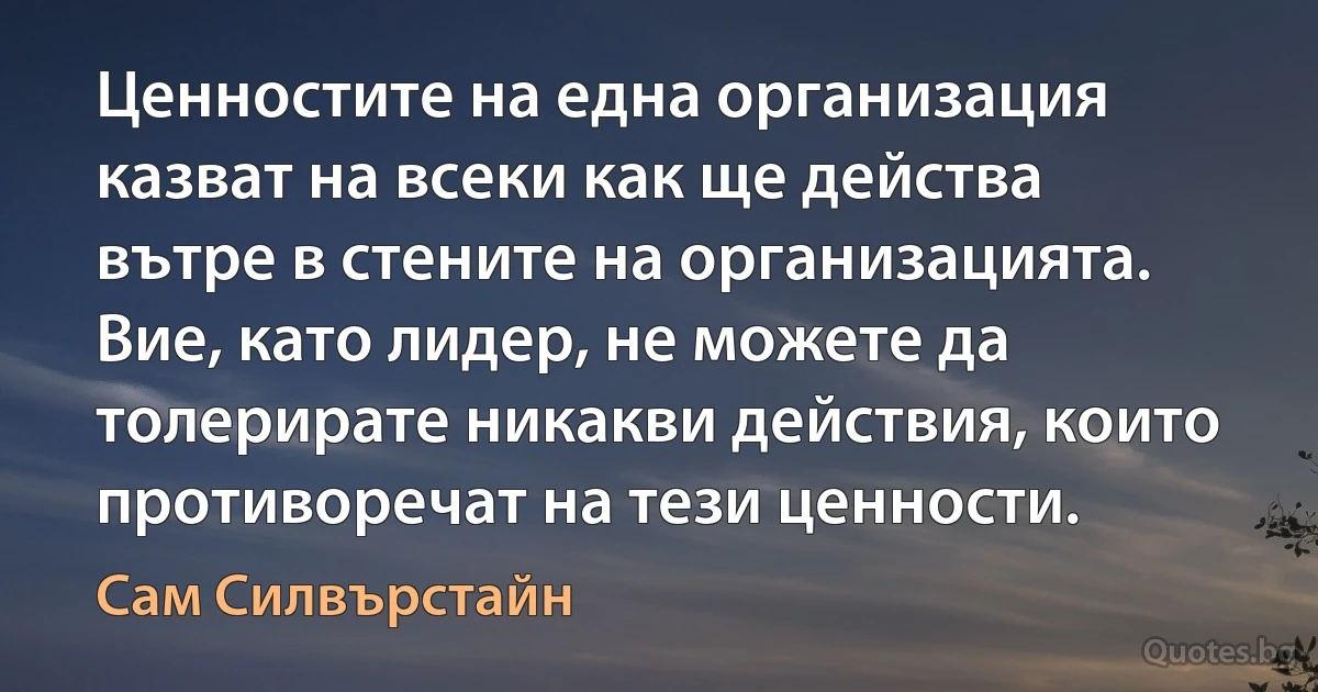 Ценностите на една организация казват на всеки как ще действа вътре в стените на организацията. Вие, като лидер, не можете да толерирате никакви действия, които противоречат на тези ценности. (Сам Силвърстайн)