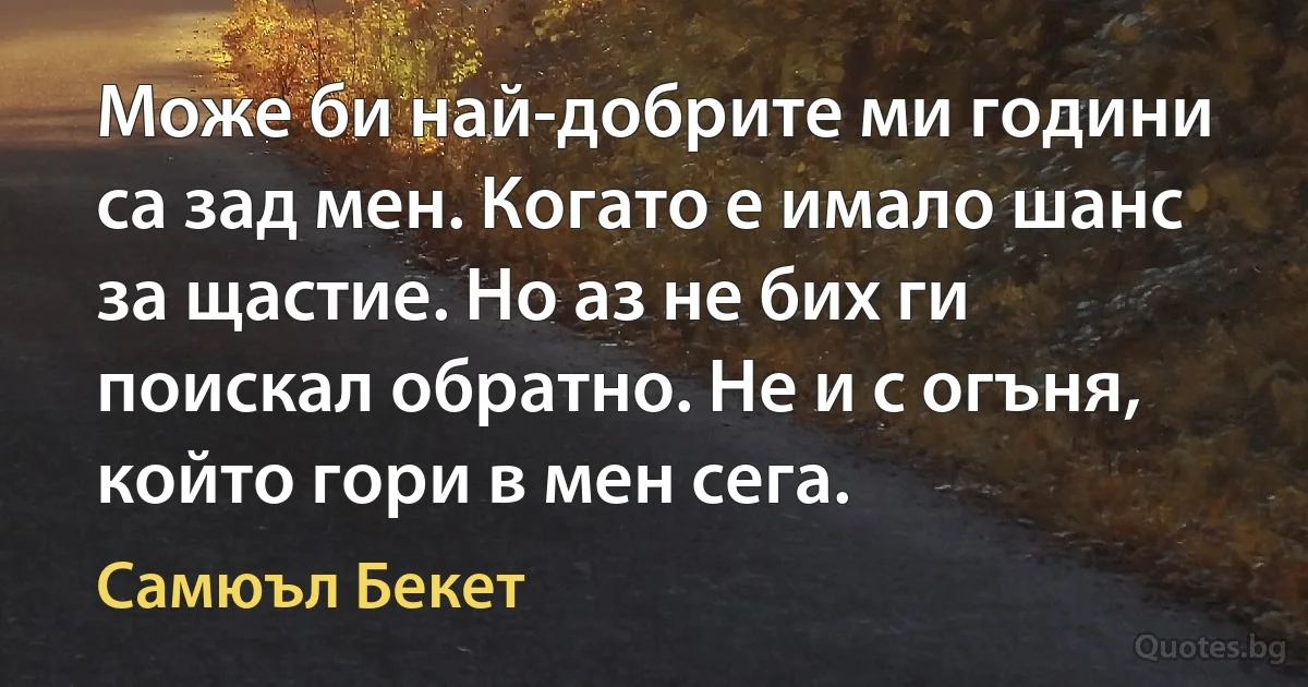 Може би най-добрите ми години са зад мен. Когато е имало шанс за щастие. Но аз не бих ги поискал обратно. Не и с огъня, който гори в мен сега. (Самюъл Бекет)