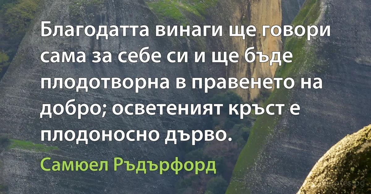 Благодатта винаги ще говори сама за себе си и ще бъде плодотворна в правенето на добро; осветеният кръст е плодоносно дърво. (Самюел Ръдърфорд)