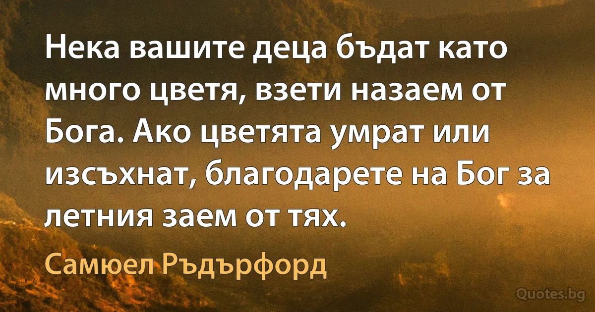 Нека вашите деца бъдат като много цветя, взети назаем от Бога. Ако цветята умрат или изсъхнат, благодарете на Бог за летния заем от тях. (Самюел Ръдърфорд)