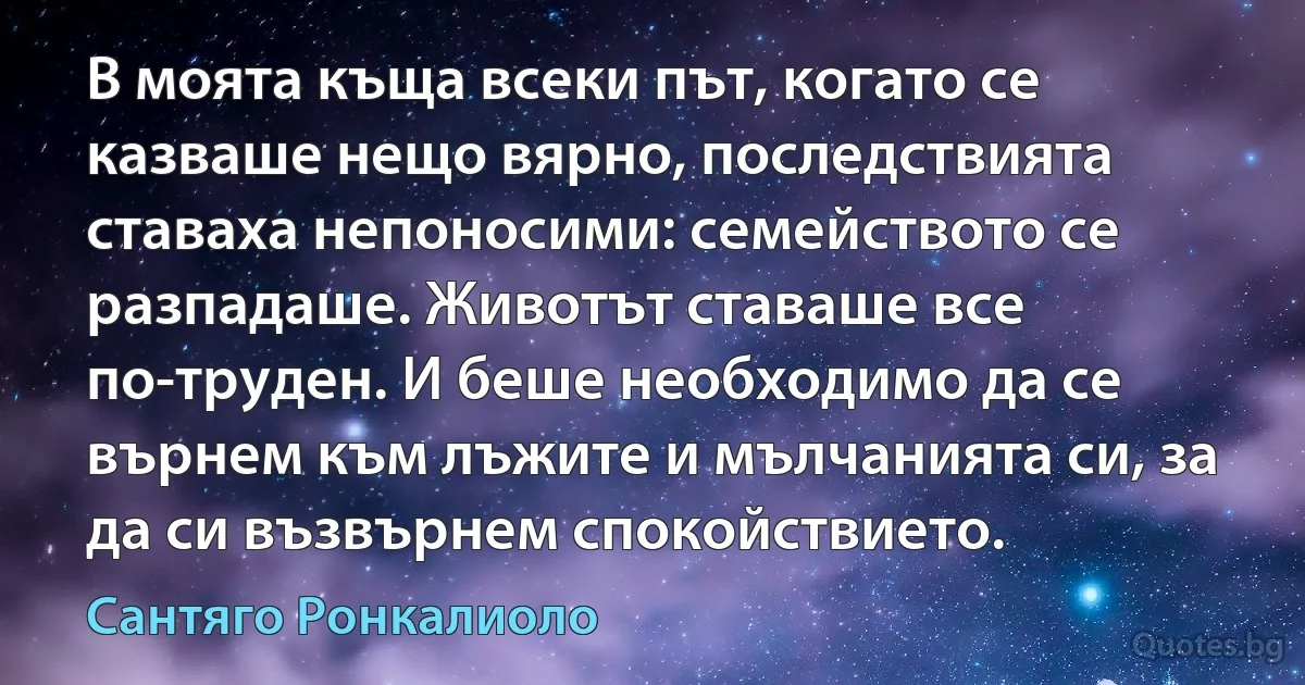 В моята къща всеки път, когато се казваше нещо вярно, последствията ставаха непоносими: семейството се разпадаше. Животът ставаше все по-труден. И беше необходимо да се върнем към лъжите и мълчанията си, за да си възвърнем спокойствието. (Сантяго Ронкалиоло)