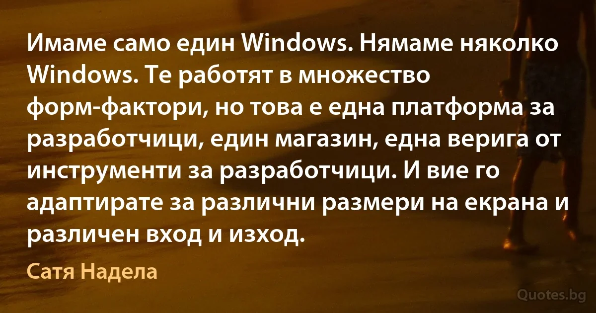 Имаме само един Windows. Нямаме няколко Windows. Те работят в множество форм-фактори, но това е една платформа за разработчици, един магазин, една верига от инструменти за разработчици. И вие го адаптирате за различни размери на екрана и различен вход и изход. (Сатя Надела)