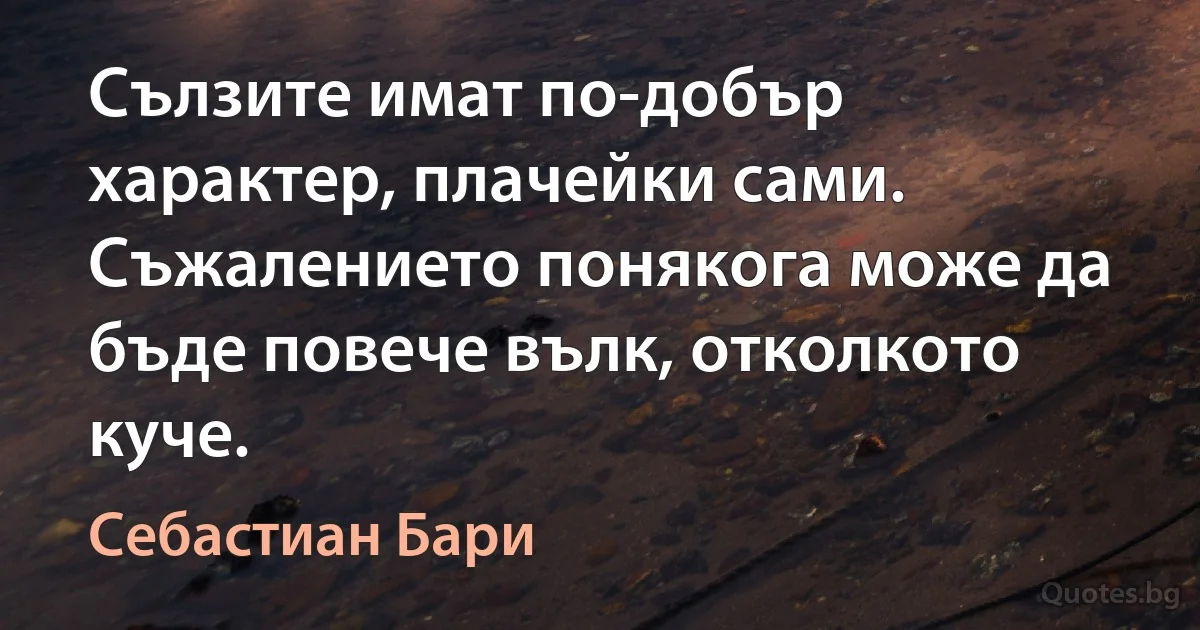 Сълзите имат по-добър характер, плачейки сами. Съжалението понякога може да бъде повече вълк, отколкото куче. (Себастиан Бари)