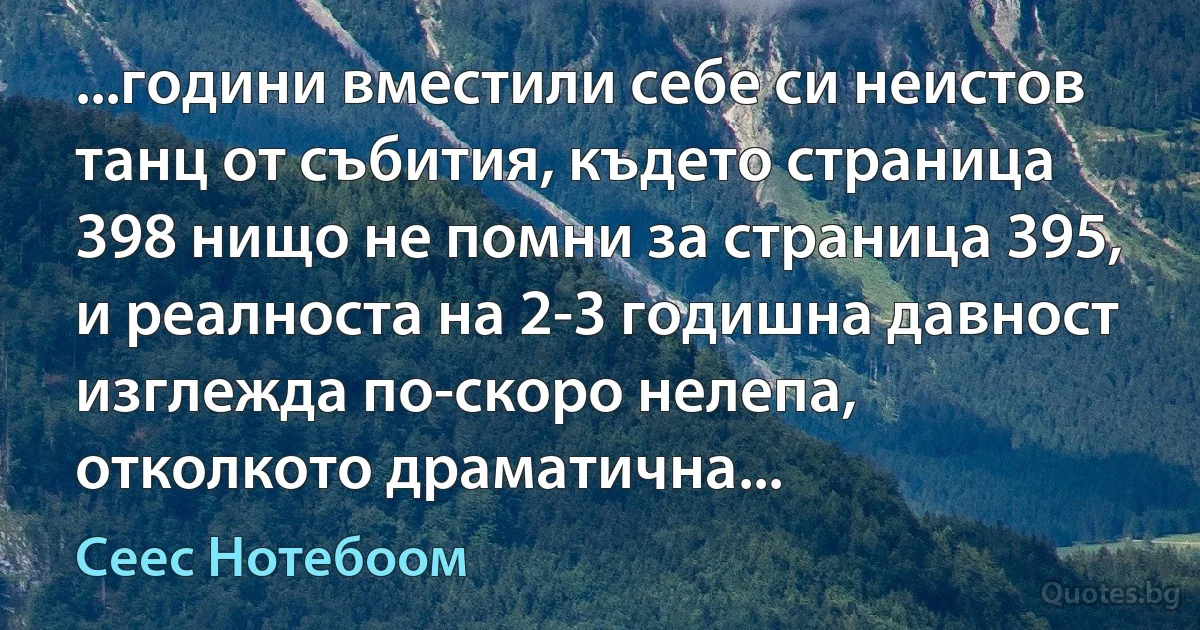 ...години вместили себе си неистов танц от събития, където страница 398 нищо не помни за страница 395, и реалноста на 2-3 годишна давност изглежда по-скоро нелепа, отколкото драматична... (Сеес Нотебоом)