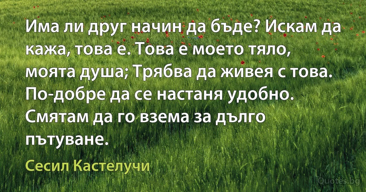 Има ли друг начин да бъде? Искам да кажа, това е. Това е моето тяло, моята душа; Трябва да живея с това. По-добре да се настаня удобно. Смятам да го взема за дълго пътуване. (Сесил Кастелучи)