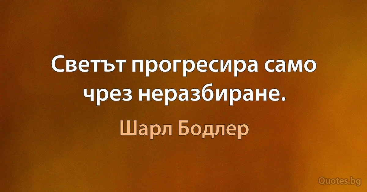 Светът прогресира само чрез неразбиране. (Шарл Бодлер)