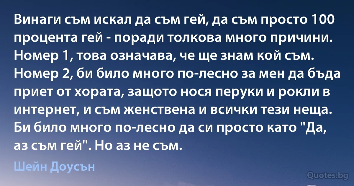 Винаги съм искал да съм гей, да съм просто 100 процента гей - поради толкова много причини. Номер 1, това означава, че ще знам кой съм. Номер 2, би било много по-лесно за мен да бъда приет от хората, защото нося перуки и рокли в интернет, и съм женствена и всички тези неща. Би било много по-лесно да си просто като "Да, аз съм гей". Но аз не съм. (Шейн Доусън)