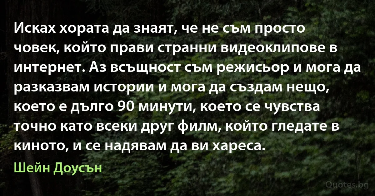 Исках хората да знаят, че не съм просто човек, който прави странни видеоклипове в интернет. Аз всъщност съм режисьор и мога да разказвам истории и мога да създам нещо, което е дълго 90 минути, което се чувства точно като всеки друг филм, който гледате в киното, и се надявам да ви хареса. (Шейн Доусън)