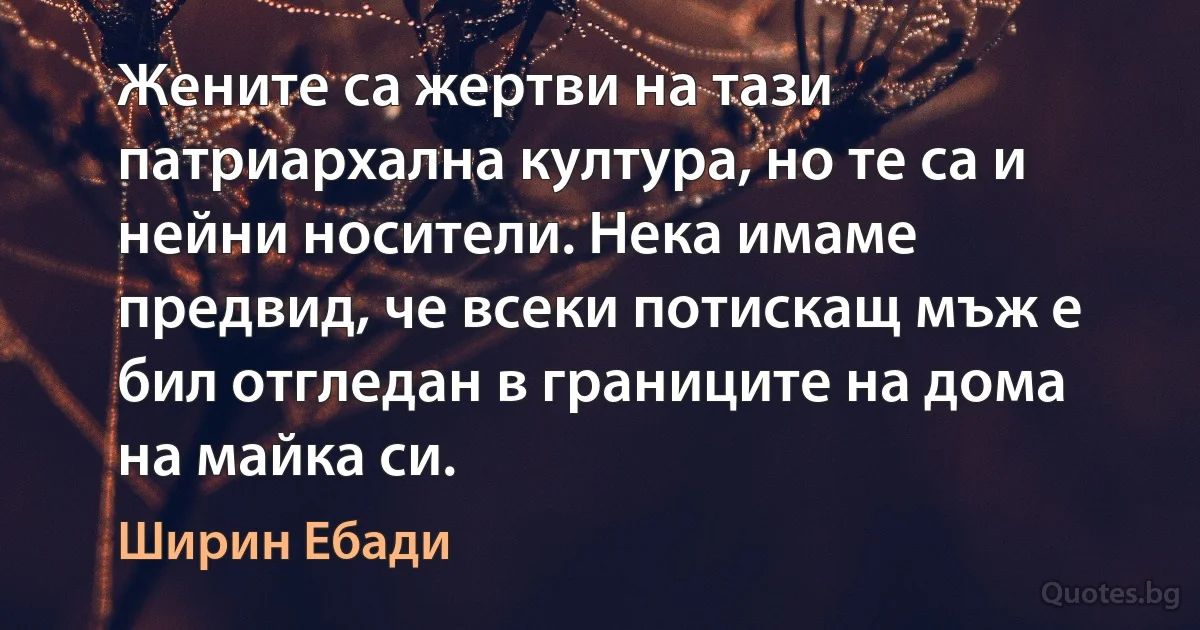 Жените са жертви на тази патриархална култура, но те са и нейни носители. Нека имаме предвид, че всеки потискащ мъж е бил отгледан в границите на дома на майка си. (Ширин Ебади)