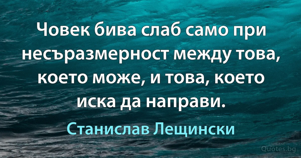 Човек бива слаб само при несъразмерност между това, което може, и това, което иска да направи. (Станислав Лещински)