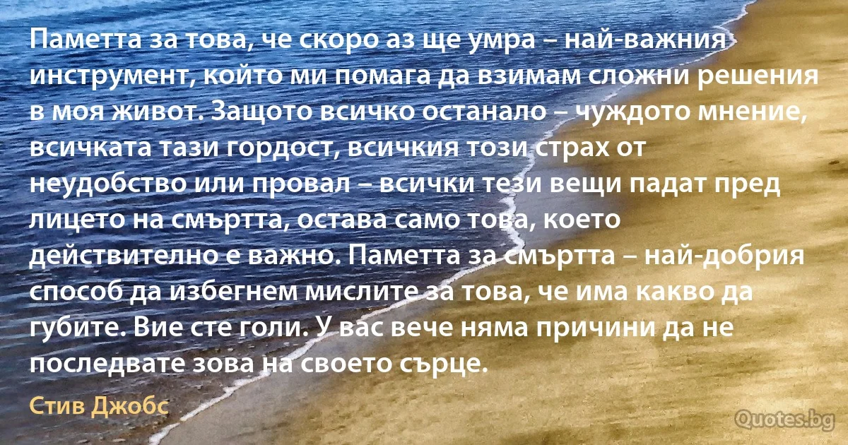 Паметта за това, че скоро аз ще умра – най-важния инструмент, който ми помага да взимам сложни решения в моя живот. Защото всичко останало – чуждото мнение, всичката тази гордост, всичкия този страх от неудобство или провал – всички тези вещи падат пред лицето на смъртта, остава само това, което действително е важно. Паметта за смъртта – най-добрия способ да избегнем мислите за това, че има какво да губите. Вие сте голи. У вас вече няма причини да не последвате зова на своето сърце. (Стив Джобс)