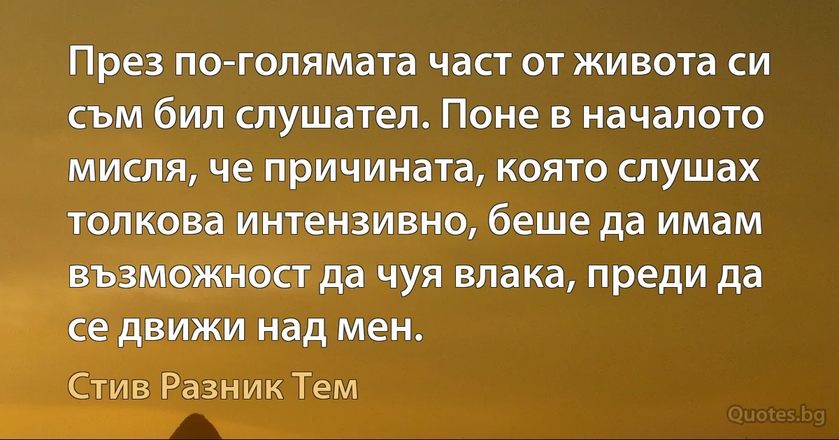 През по-голямата част от живота си съм бил слушател. Поне в началото мисля, че причината, която слушах толкова интензивно, беше да имам възможност да чуя влака, преди да се движи над мен. (Стив Разник Тем)