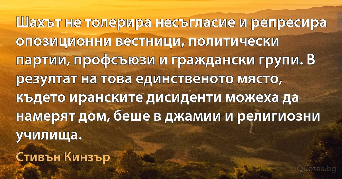 Шахът не толерира несъгласие и репресира опозиционни вестници, политически партии, профсъюзи и граждански групи. В резултат на това единственото място, където иранските дисиденти можеха да намерят дом, беше в джамии и религиозни училища. (Стивън Кинзър)