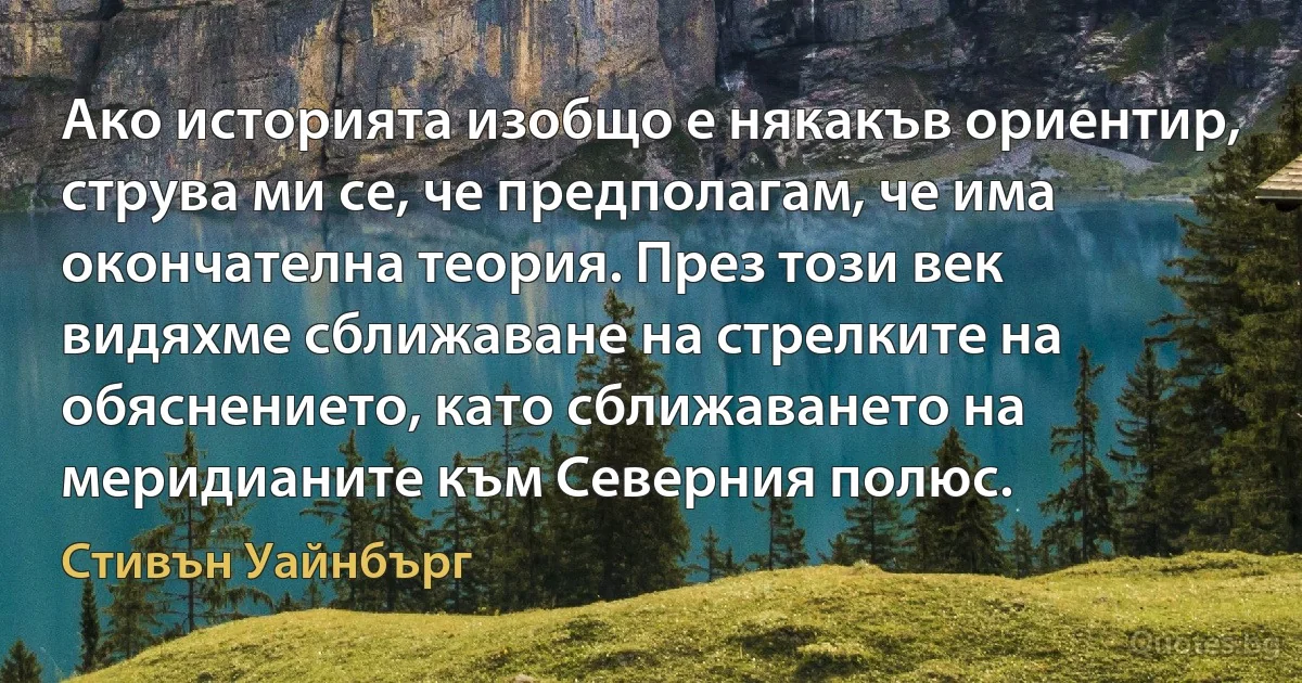 Ако историята изобщо е някакъв ориентир, струва ми се, че предполагам, че има окончателна теория. През този век видяхме сближаване на стрелките на обяснението, като сближаването на меридианите към Северния полюс. (Стивън Уайнбърг)