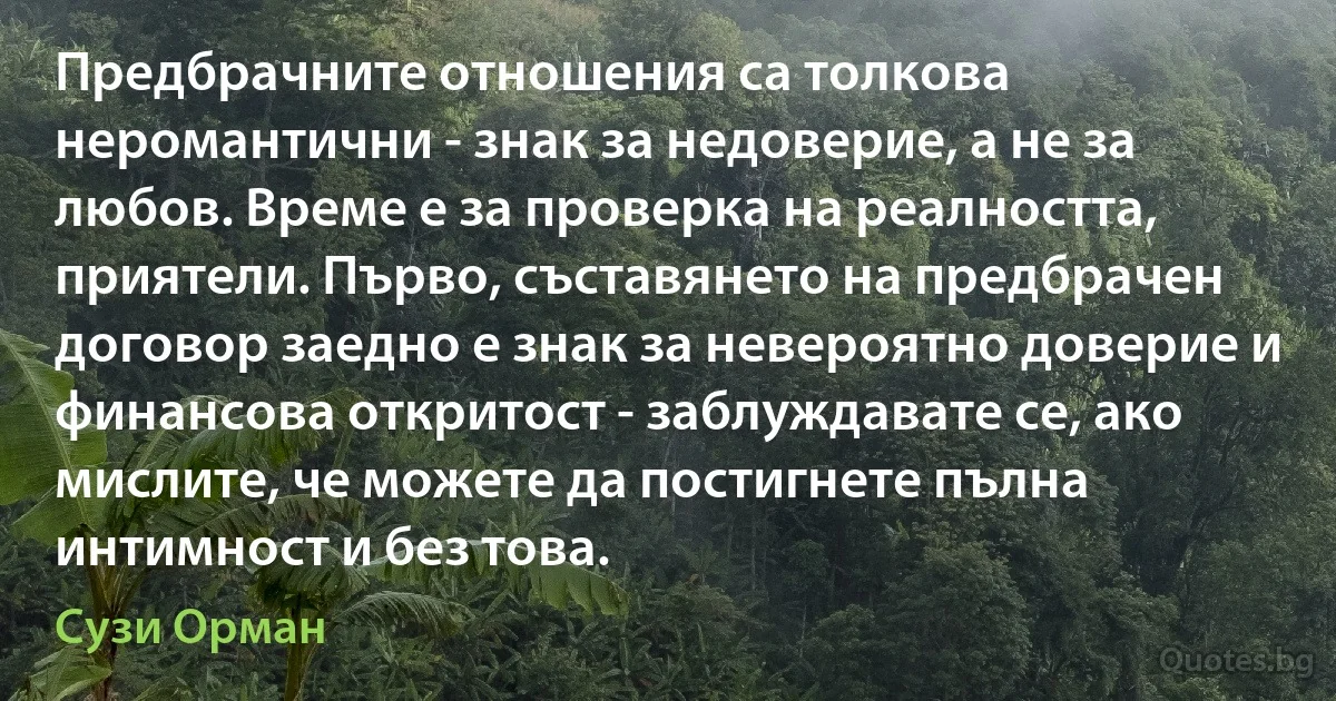 Предбрачните отношения са толкова неромантични - знак за недоверие, а не за любов. Време е за проверка на реалността, приятели. Първо, съставянето на предбрачен договор заедно е знак за невероятно доверие и финансова откритост - заблуждавате се, ако мислите, че можете да постигнете пълна интимност и без това. (Сузи Орман)