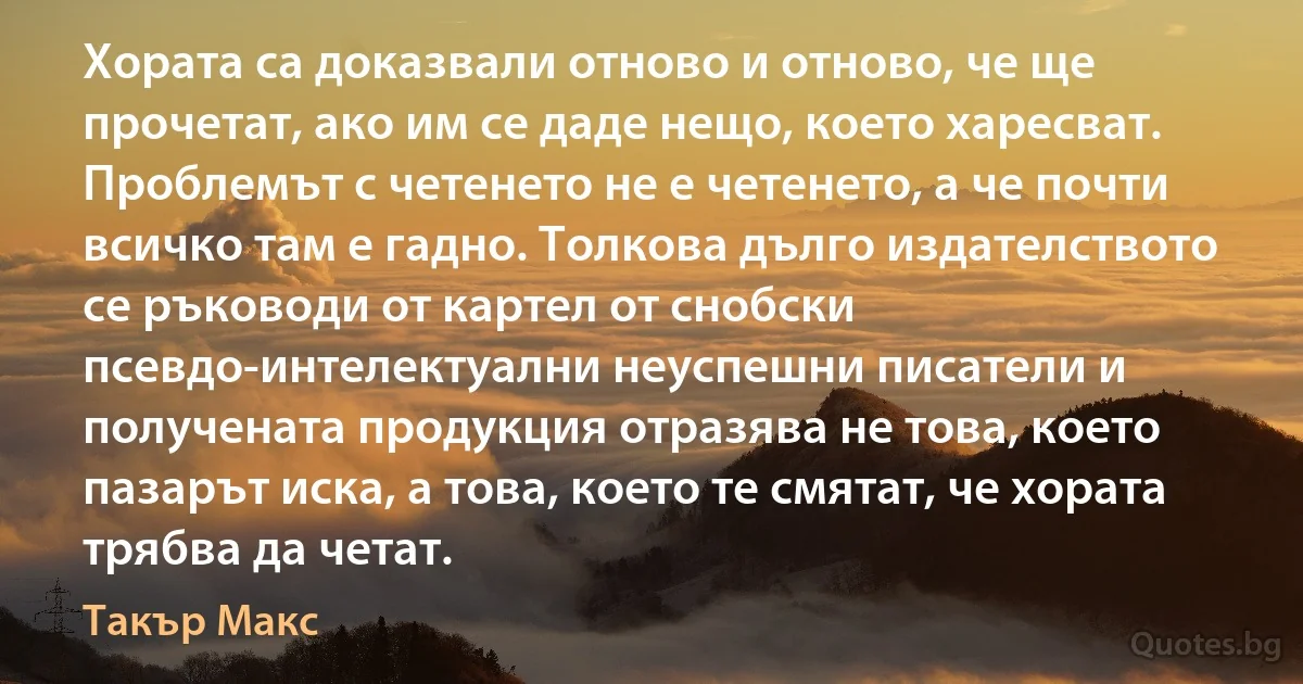 Хората са доказвали отново и отново, че ще прочетат, ако им се даде нещо, което харесват. Проблемът с четенето не е четенето, а че почти всичко там е гадно. Толкова дълго издателството се ръководи от картел от снобски псевдо-интелектуални неуспешни писатели и получената продукция отразява не това, което пазарът иска, а това, което те смятат, че хората трябва да четат. (Такър Макс)