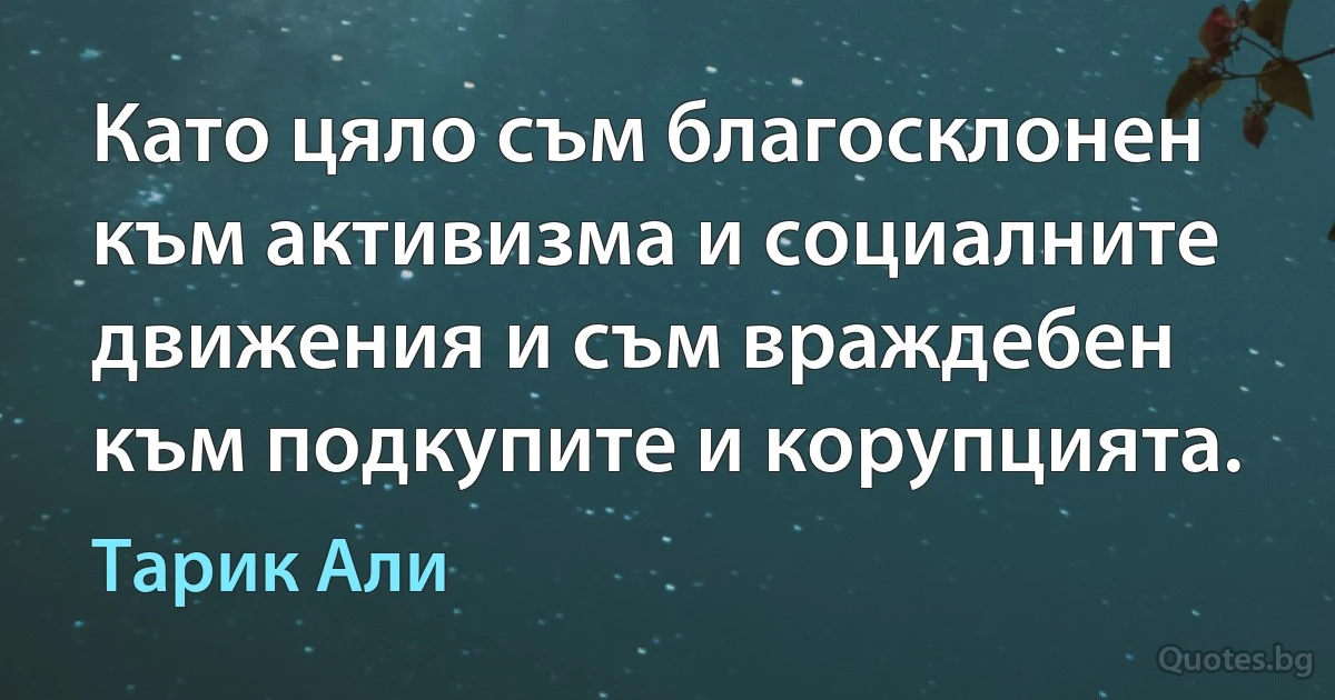 Като цяло съм благосклонен към активизма и социалните движения и съм враждебен към подкупите и корупцията. (Тарик Али)