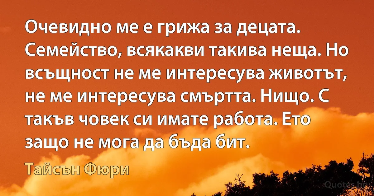 Очевидно ме е грижа за децата. Семейство, всякакви такива неща. Но всъщност не ме интересува животът, не ме интересува смъртта. Нищо. С такъв човек си имате работа. Ето защо не мога да бъда бит. (Тайсън Фюри)