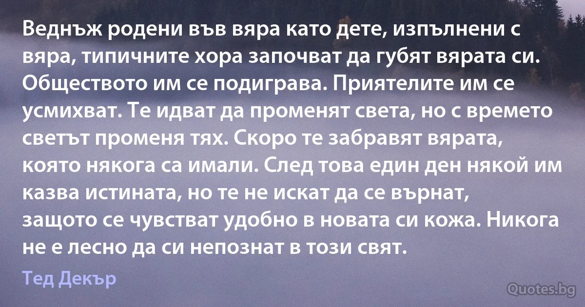 Веднъж родени във вяра като дете, изпълнени с вяра, типичните хора започват да губят вярата си. Обществото им се подиграва. Приятелите им се усмихват. Те идват да променят света, но с времето светът променя тях. Скоро те забравят вярата, която някога са имали. След това един ден някой им казва истината, но те не искат да се върнат, защото се чувстват удобно в новата си кожа. Никога не е лесно да си непознат в този свят. (Тед Декър)