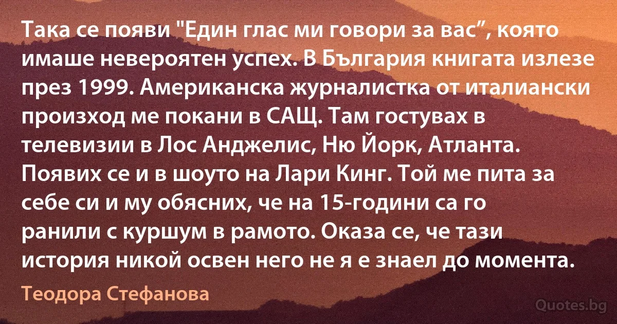 Така се появи "Един глас ми говори за вас”, която имаше невероятен успех. В България книгата излезе през 1999. Американска журналистка от италиански произход ме покани в САЩ. Там гостувах в телевизии в Лос Анджелис, Ню Йорк, Атланта. Появих се и в шоуто на Лари Кинг. Той ме пита за себе си и му обясних, че на 15-години са го ранили с куршум в рамото. Оказа се, че тази история никой освен него не я е знаел до момента. (Теодора Стефанова)