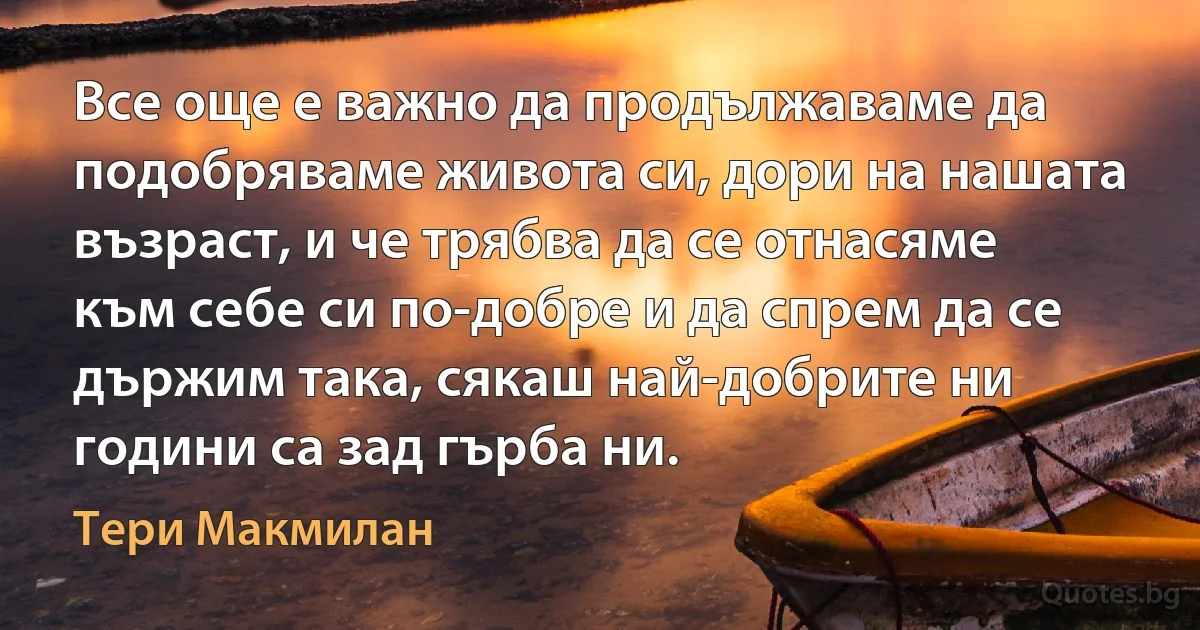 Все още е важно да продължаваме да подобряваме живота си, дори на нашата възраст, и че трябва да се отнасяме към себе си по-добре и да спрем да се държим така, сякаш най-добрите ни години са зад гърба ни. (Тери Макмилан)