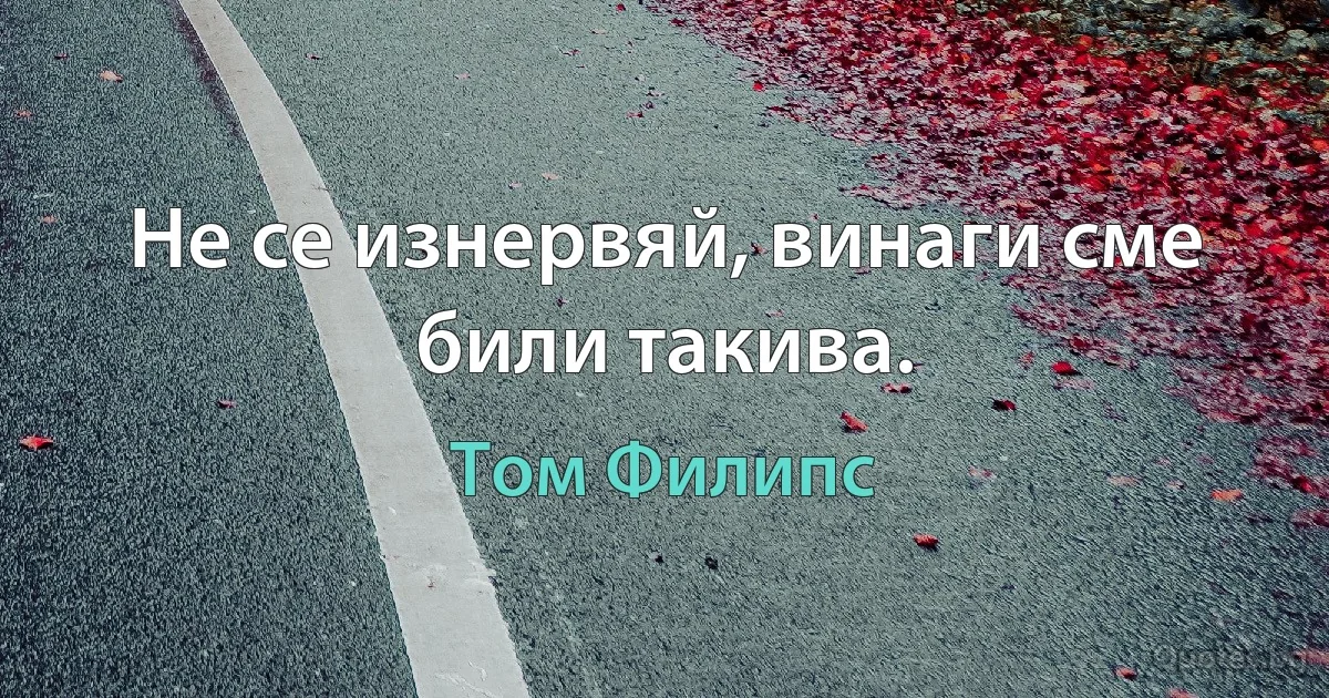 Не се изнервяй, винаги сме били такива. (Том Филипс)