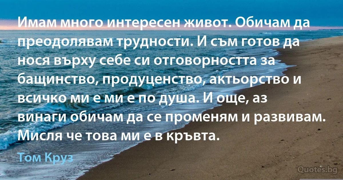 Имам много интересен живот. Обичам да преодолявам трудности. И съм готов да нося върху себе си отговорността за бащинство, продуценство, актьорство и всичко ми е ми е по душа. И още, аз винаги обичам да се променям и развивам. Мисля че това ми е в кръвта. (Том Круз)