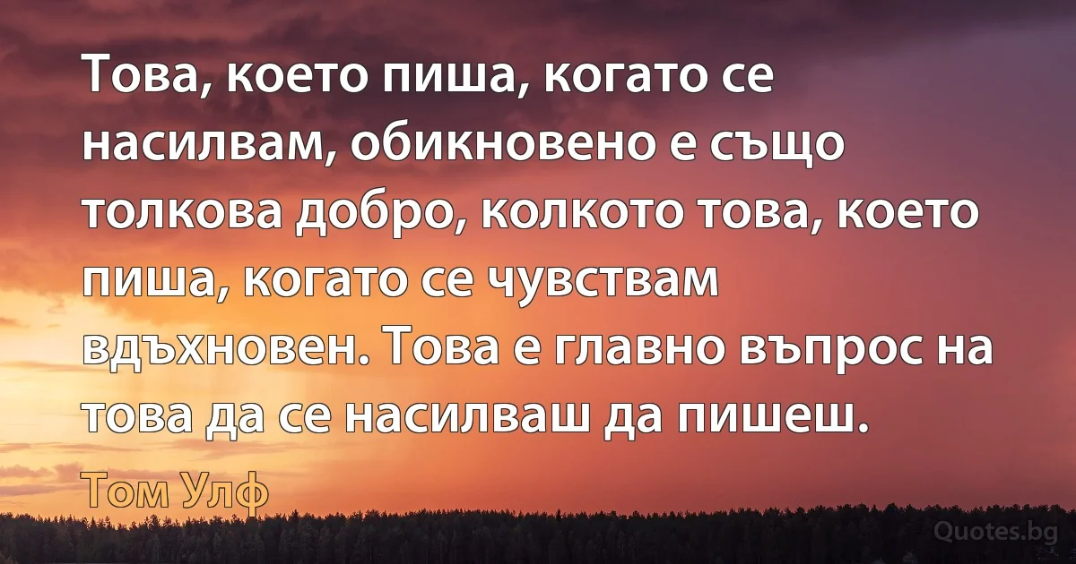 Това, което пиша, когато се насилвам, обикновено е също толкова добро, колкото това, което пиша, когато се чувствам вдъхновен. Това е главно въпрос на това да се насилваш да пишеш. (Том Улф)