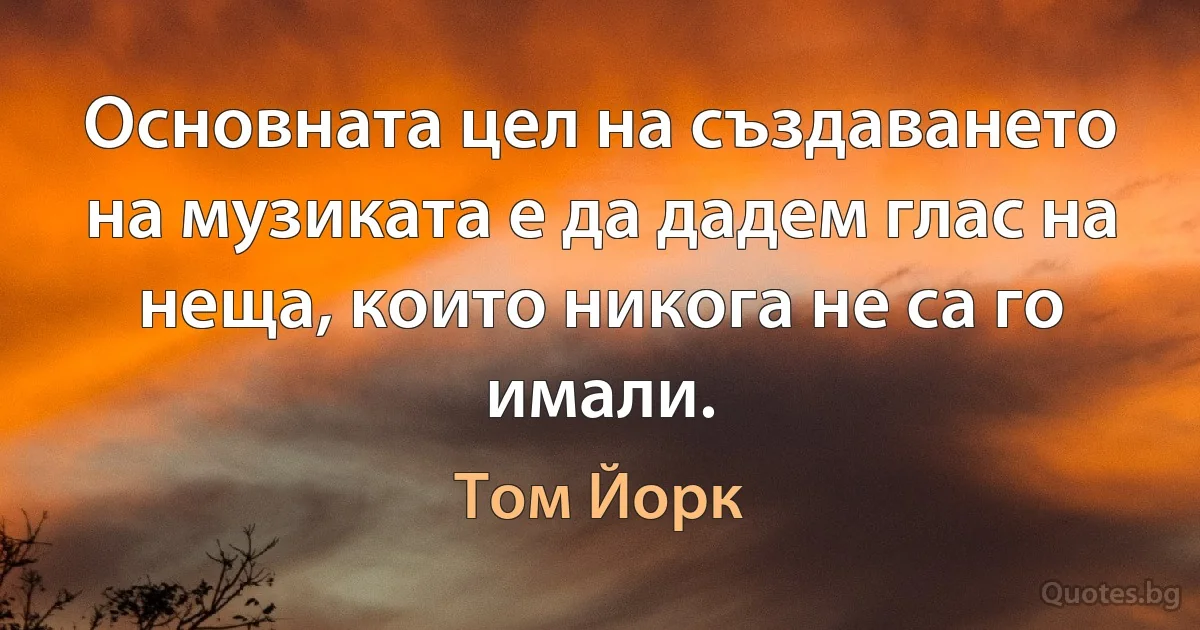 Основната цел на създаването на музиката е да дадем глас на неща, които никога не са го имали. (Том Йорк)