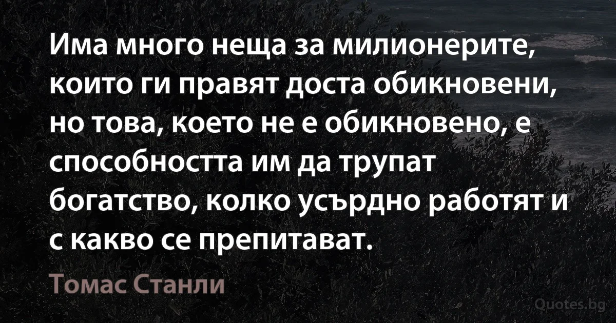 Има много неща за милионерите, които ги правят доста обикновени, но това, което не е обикновено, е способността им да трупат богатство, колко усърдно работят и с какво се препитават. (Томас Станли)