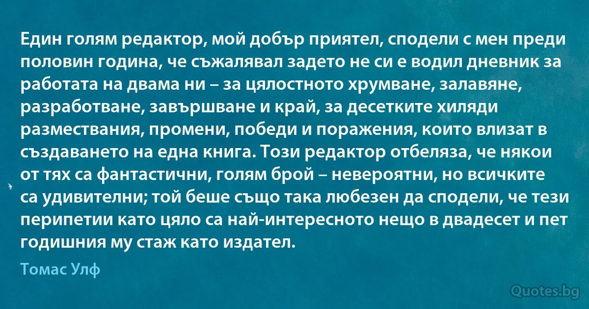 Един голям редактор, мой добър приятел, сподели с мен преди половин година, че съжалявал задето не си е водил дневник за работата на двама ни – за цялостното хрумване, залавяне, разработване, завършване и край, за десетките хиляди размествания, промени, победи и поражения, които влизат в създаването на една книга. Този редактор отбеляза, че някои от тях са фантастични, голям брой – невероятни, но всичките са удивителни; той беше също така любезен да сподели, че тези перипетии като цяло са най-интересното нещо в двадесет и пет годишния му стаж като издател. (Томас Улф)