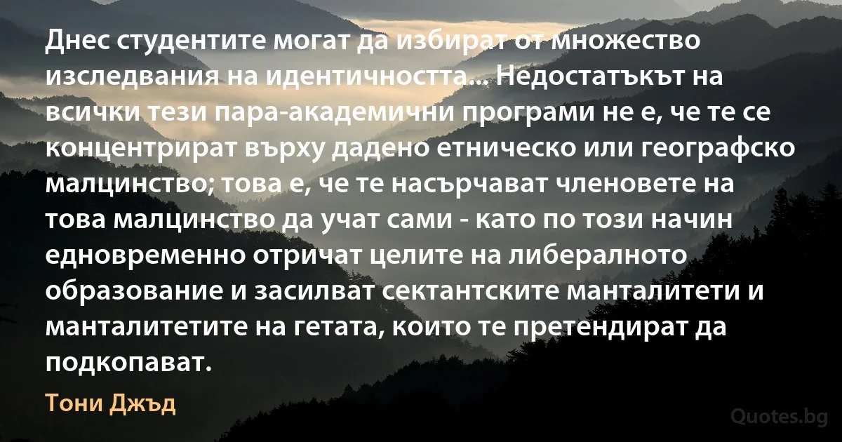 Днес студентите могат да избират от множество изследвания на идентичността... Недостатъкът на всички тези пара-академични програми не е, че те се концентрират върху дадено етническо или географско малцинство; това е, че те насърчават членовете на това малцинство да учат сами - като по този начин едновременно отричат целите на либералното образование и засилват сектантските манталитети и манталитетите на гетата, които те претендират да подкопават. (Тони Джъд)