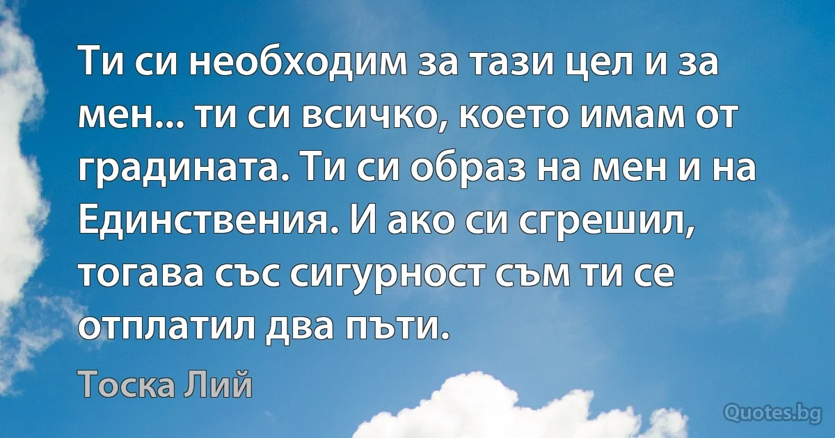 Ти си необходим за тази цел и за мен... ти си всичко, което имам от градината. Ти си образ на мен и на Единствения. И ако си сгрешил, тогава със сигурност съм ти се отплатил два пъти. (Тоска Лий)