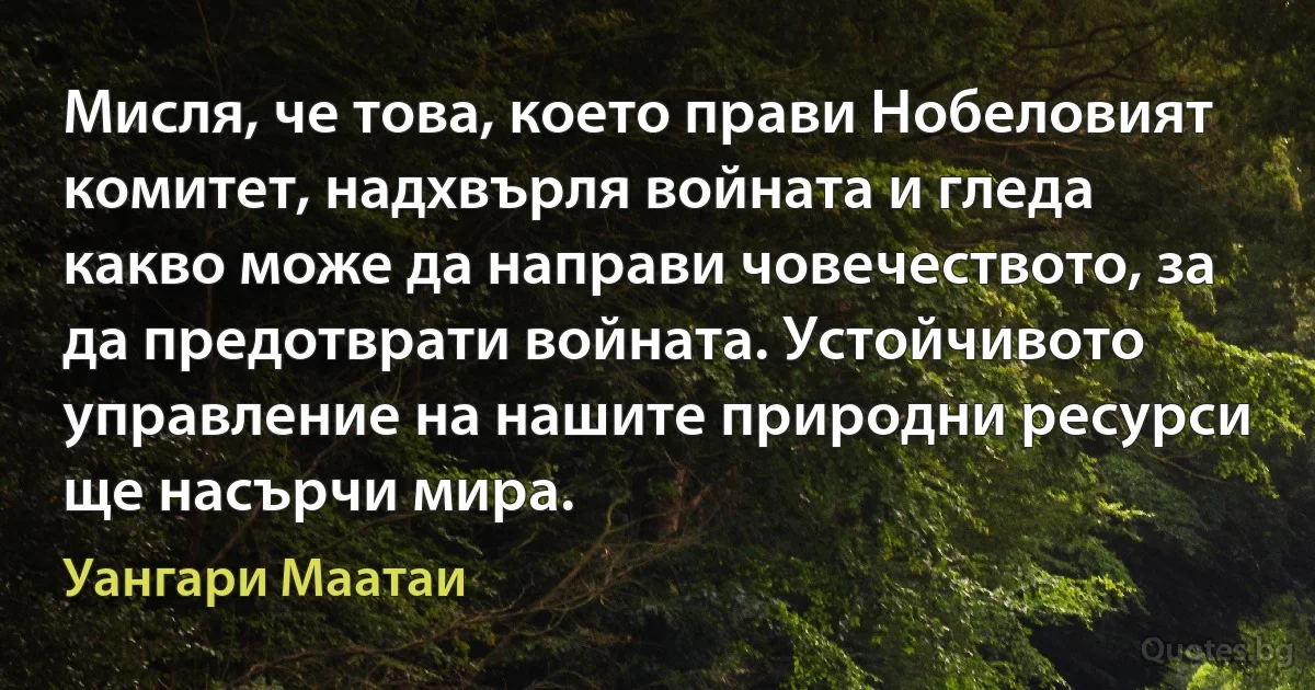 Мисля, че това, което прави Нобеловият комитет, надхвърля войната и гледа какво може да направи човечеството, за да предотврати войната. Устойчивото управление на нашите природни ресурси ще насърчи мира. (Уангари Маатаи)