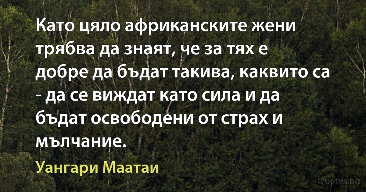 Като цяло африканските жени трябва да знаят, че за тях е добре да бъдат такива, каквито са - да се виждат като сила и да бъдат освободени от страх и мълчание. (Уангари Маатаи)