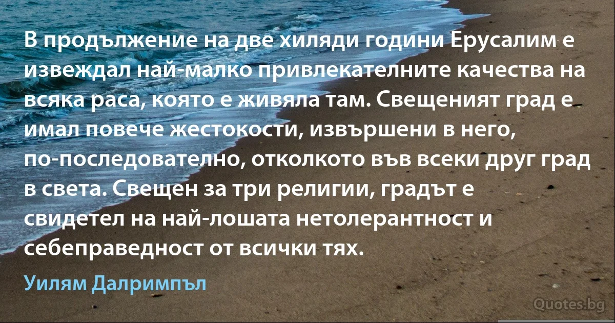 В продължение на две хиляди години Ерусалим е извеждал най-малко привлекателните качества на всяка раса, която е живяла там. Свещеният град е имал повече жестокости, извършени в него, по-последователно, отколкото във всеки друг град в света. Свещен за три религии, градът е свидетел на най-лошата нетолерантност и себеправедност от всички тях. (Уилям Далримпъл)