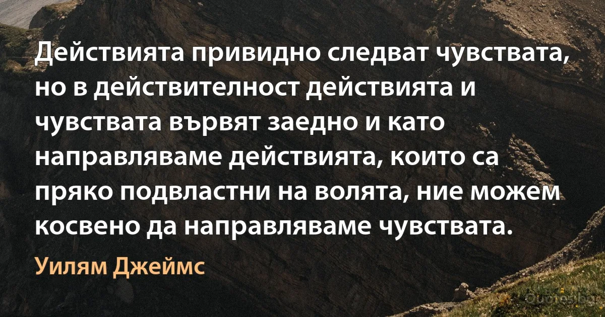 Действията привидно следват чувствата, но в действителност действията и чувствата вървят заедно и като направляваме действията, които са пряко подвластни на волята, ние можем косвено да направляваме чувствата. (Уилям Джеймс)