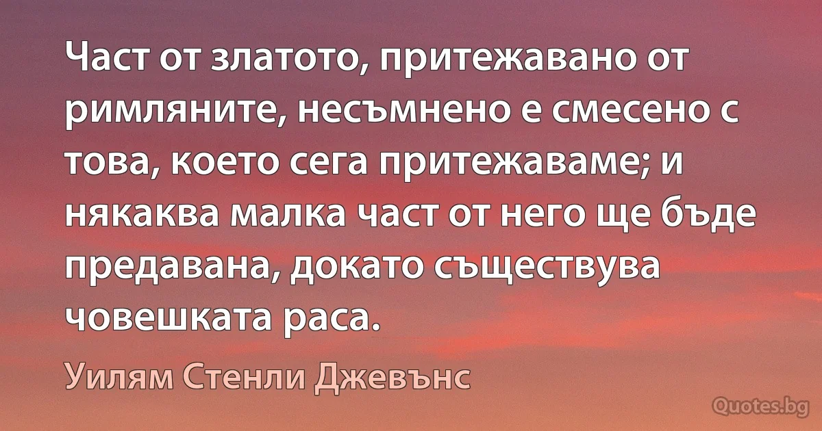 Част от златото, притежавано от римляните, несъмнено е смесено с това, което сега притежаваме; и някаква малка част от него ще бъде предавана, докато съществува човешката раса. (Уилям Стенли Джевънс)