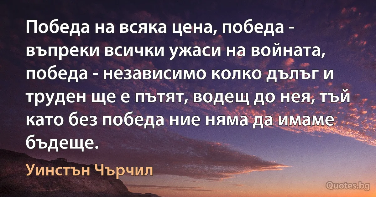 Победа на всяка цена, победа - въпреки всички ужаси на войната, победа - независимо колко дълъг и труден ще е пътят, водещ до нея, тъй като без победа ние няма да имаме бъдеще. (Уинстън Чърчил)