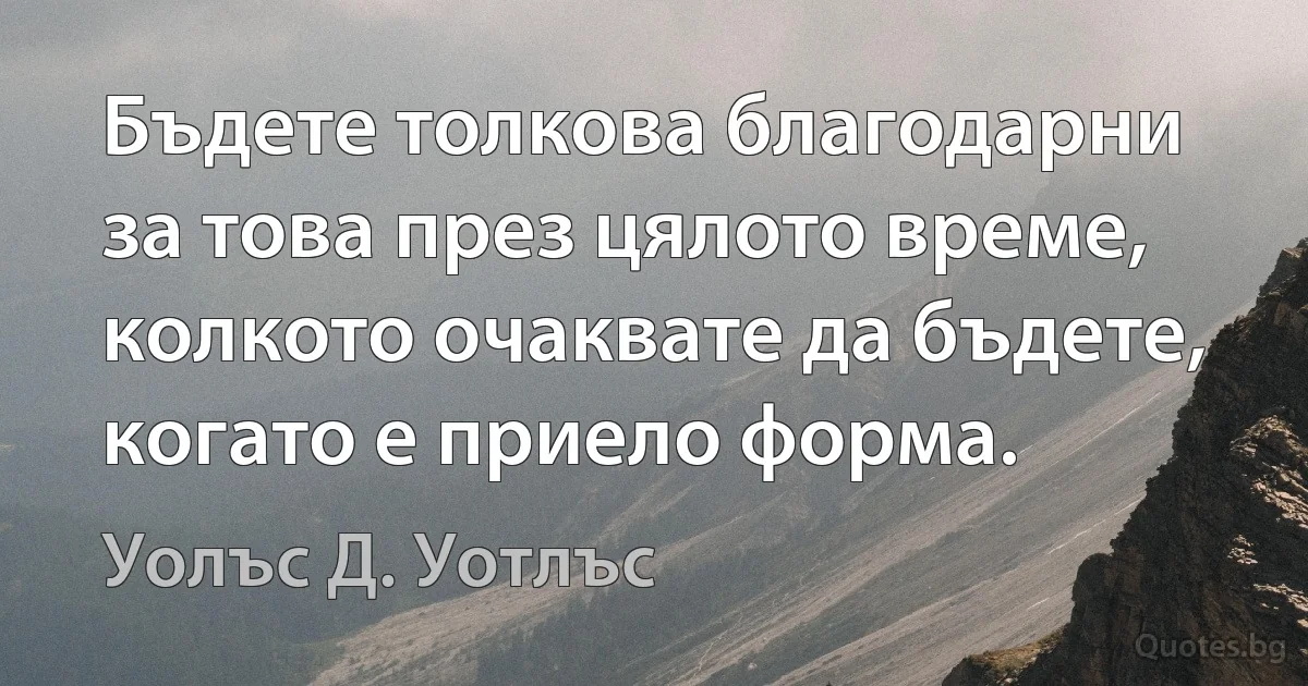 Бъдете толкова благодарни за това през цялото време, колкото очаквате да бъдете, когато е приело форма. (Уолъс Д. Уотлъс)