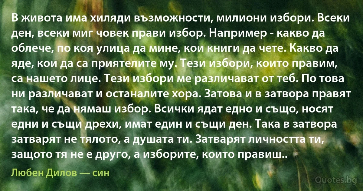 В живота има хиляди възможности, милиони избори. Всеки ден, всеки миг човек прави избор. Например - какво да облече, по коя улица да мине, кои книги да чете. Какво да яде, кои да са приятелите му. Тези избори, които правим, са нашето лице. Тези избори ме различават от теб. По това ни различават и останалите хора. Затова и в затвора правят така, че да нямаш избор. Всички ядат едно и също, носят едни и същи дрехи, имат един и същи ден. Така в затвора затварят не тялото, а душата ти. Затварят личността ти, защото тя не е друго, а изборите, които правиш.. (Любен Дилов — син)