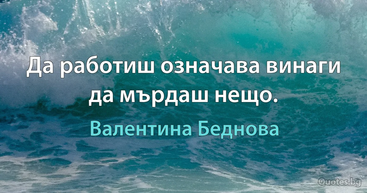 Да работиш означава винаги да мърдаш нещо. (Валентина Беднова)