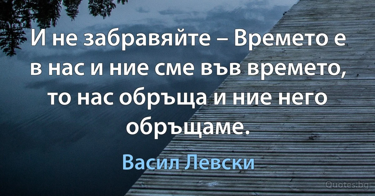 И не забравяйте – Времето е в нас и ние сме във времето, то нас обръща и ние него обръщаме. (Васил Левски)