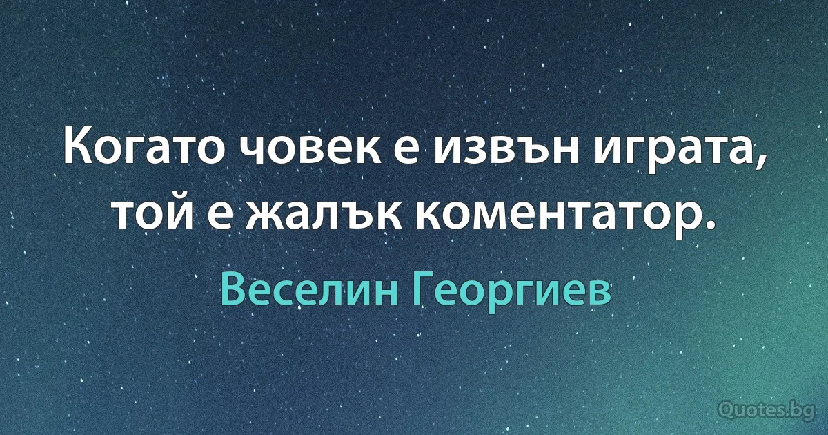 Когато човек е извън играта, той е жалък коментатор. (Веселин Георгиев)