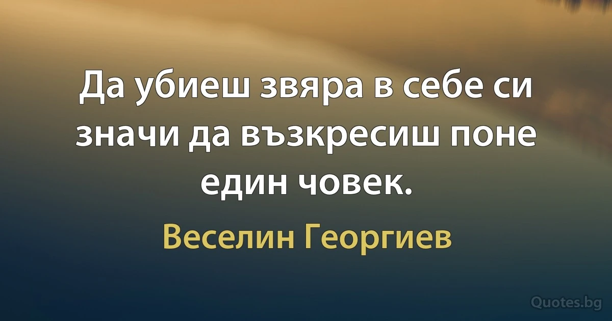 Да убиеш звяра в себе си значи да възкресиш поне един човек. (Веселин Георгиев)