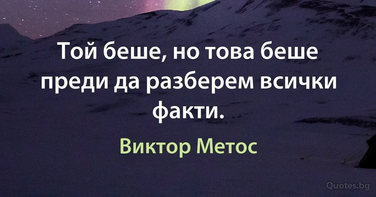 Той беше, но това беше преди да разберем всички факти. (Виктор Метос)