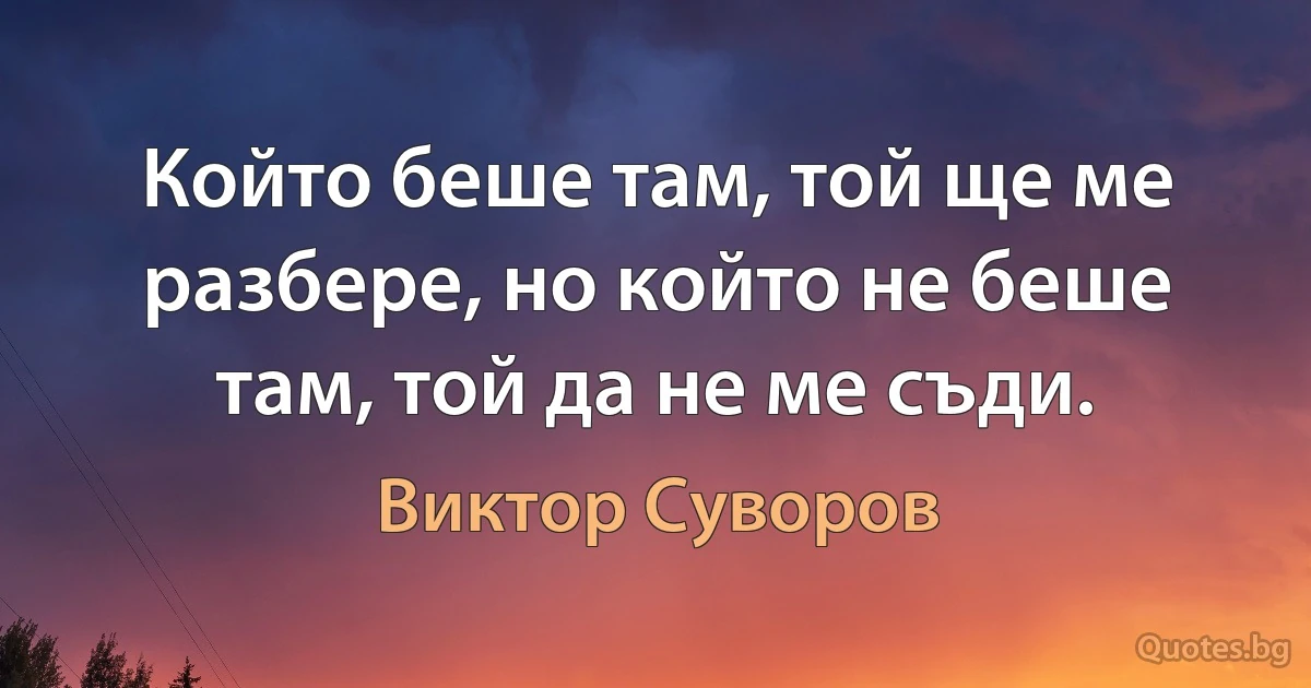 Който беше там, той ще ме разбере, но който не беше там, той да не ме съди. (Виктор Суворов)